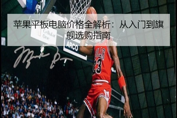 苹果平板电脑价格全解析：从入门到旗舰选购指南